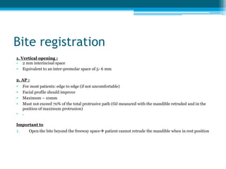 Bite registration
1. Vertical opening :
• 2 mm interincisal space
• Equivalent to an inter-premolar space of 5- 6 mm
2. AP :
• For most patients: edge to edge (if not uncomfortable)
• Facial profile should improve
• Maximum ~ 10mm
• Must not exceed 70% of the total protrusive path (OJ measured with the mandible retruded and in the
position of maximum protrusion)
• .
Important to
1. Open the bite beyond the freeway space patient cannot retrude the mandible when in rest position
 