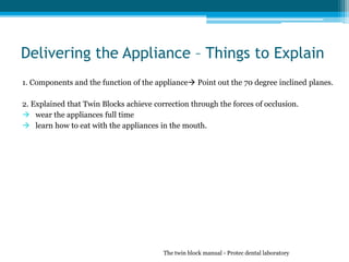 Delivering the Appliance – Things to Explain
1. Components and the function of the appliance Point out the 70 degree inclined planes.
2. Explained that Twin Blocks achieve correction through the forces of occlusion.
 wear the appliances full time
 learn how to eat with the appliances in the mouth.
The twin block manual - Protec dental laboratory
 
