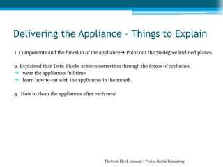 Delivering the Appliance – Things to Explain
1. Components and the function of the appliance Point out the 70 degree inclined planes.
2. Explained that Twin Blocks achieve correction through the forces of occlusion.
 wear the appliances full time
 learn how to eat with the appliances in the mouth.
3. How to clean the appliances after each meal
The twin block manual - Protec dental laboratory
 