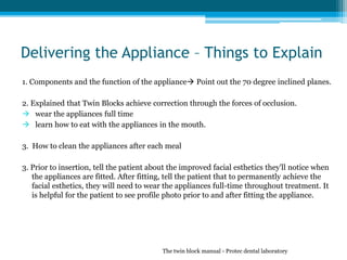 Delivering the Appliance – Things to Explain
1. Components and the function of the appliance Point out the 70 degree inclined planes.
2. Explained that Twin Blocks achieve correction through the forces of occlusion.
 wear the appliances full time
 learn how to eat with the appliances in the mouth.
3. How to clean the appliances after each meal
3. Prior to insertion, tell the patient about the improved facial esthetics they'll notice when
the appliances are fitted. After fitting, tell the patient that to permanently achieve the
facial esthetics, they will need to wear the appliances full-time throughout treatment. It
is helpful for the patient to see profile photo prior to and after fitting the appliance.
The twin block manual - Protec dental laboratory
 