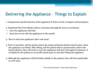 Delivering the Appliance – Things to Explain
1. Components and the function of the appliance Point out the 70 degree inclined planes.
2. Explained that Twin Blocks achieve correction through the forces of occlusion.
 wear the appliances full time
 learn how to eat with the appliances in the mouth.
3. How to clean the appliances after each meal
3. Prior to insertion, tell the patient about the improved facial esthetics they'll notice when
the appliances are fitted. After fitting, tell the patient that to permanently achieve the
facial esthetics, they will need to wear the appliances full-time throughout treatment. It
is helpful for the patient to see profile photo prior to and after fitting the appliance.
4. Although the appliances will feel bulky initially to the patient, they will feel comfortable
in a few days.
The twin block manual - Protec dental laboratory
 