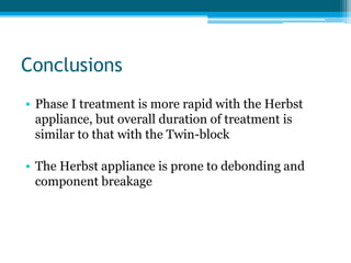 Conclusions
• Phase I treatment is more rapid with the Herbst
appliance, but overall duration of treatment is
similar to that with the Twin-block
• The Herbst appliance is prone to debonding and
component breakage
 