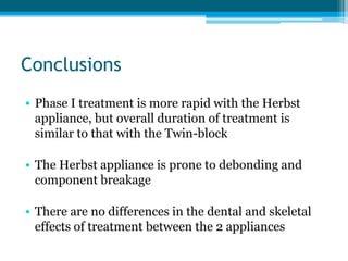 Conclusions
• Phase I treatment is more rapid with the Herbst
appliance, but overall duration of treatment is
similar to that with the Twin-block
• The Herbst appliance is prone to debonding and
component breakage
• There are no differences in the dental and skeletal
effects of treatment between the 2 appliances
 