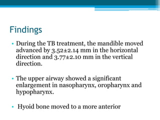 Findings
• During the TB treatment, the mandible moved
advanced by 3.52±2.14 mm in the horizontal
direction and 3.77±2.10 mm in the vertical
direction.
• The upper airway showed a significant
enlargement in nasopharynx, oropharynx and
hypopharynx.
• Hyoid bone moved to a more anterior
 