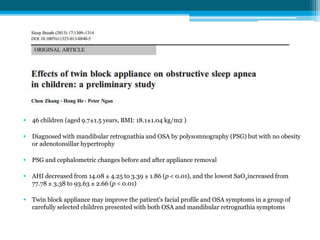 • 46 children (aged 9.7±1.5 years, BMI: 18.1±1.04 kg/m2 )
• Diagnosed with mandibular retrognathia and OSA by polysomnography (PSG) but with no obesity
or adenotonsillar hypertrophy
• PSG and cephalometric changes before and after appliance removal
• AHI decreased from 14.08 ± 4.25 to 3.39 ± 1.86 (p < 0.01), and the lowest SaO2increased from
77.78 ± 3.38 to 93.63 ± 2.66 (p < 0.01)
• Twin block appliance may improve the patient's facial profile and OSA symptoms in a group of
carefully selected children presented with both OSA and mandibular retrognathia symptoms
 