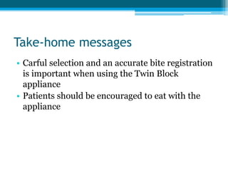 Take-home messages
• Carful selection and an accurate bite registration
is important when using the Twin Block
appliance
• Patients should be encouraged to eat with the
appliance
 
