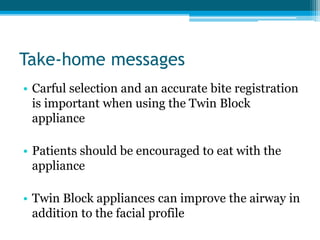 Take-home messages
• Carful selection and an accurate bite registration
is important when using the Twin Block
appliance
• Patients should be encouraged to eat with the
appliance
• Twin Block appliances can improve the airway in
addition to the facial profile
 