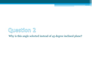 Why is this angle selected instead of 45 degree inclined plane?
 
