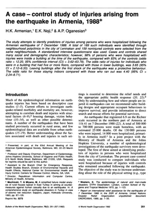 A case - control study of injuries arising from
the earthquake in Armenia, 1988*
H.K. Armenian,1 E.K. Noji,2 & A.P. Oganesian3

The study attempts to identify predictors of injuries among persons who were hospitalized following the
Armenian earthquake of 7 December 1988. A total of 189 such individuals were identified through
neighbourhood polyclinics in the city of Leninakan and 159 noninjured controls were selected from the
same neighbourhoods. A standardized interview questionnaire was used. Cases and controls shared
many social and demographic characteristics; however, 98% of persons who were hospitalized with
injuries were inside a building at the time of the earthquake, compared with 83% of the controls (odds
ratio = 12.20, 95% confidence interval (Cl) = 3.62-63.79). The odds ratio of injuries for individuals who
were in a building that had five or more floors, compared with those in lower buildings, was 3.65 (95%
Cl = 2.12-6.33). Leaving buildings after the first shock of the earthquake was a protective behaviour.
The odds ratio for those staying indoors compared with those who ran out was 4.40 (95% Cl =
2.24-8.71).




Introduction                                                       tings is essential to determine the relief needs and
                                                                   the appropriate public health response (20, 22).b
Much of the epidemiological information on earth-                  Only by understanding how and where people are in-
quake injuries has been based on descriptive case                  jured in earthquakes can we recommend safer build-
studies (1-5). Current efforts to investigate earth-               ing designs and appropriate occupant behaviours to
quake-related morbidity and mortality are, however,                improve survival, and provide information to direct
attempting to coffelate death and injuries with struc-             search and rescue efforts for potential survivors.
tural factors (6-9),a housing damage, victim beha-                      An earthquake that registered 6.9 on the Richter
viour (10-14), as well as other possible determi-                  scale occurred in the northem part of Armenia at
nants. A number of the earthquakes that have been                  1 lh 41 on 7 December 1988 (22). A total of 500 000
studied previously occurred in rural areas, and few                to 700 000 persons were made homeless, with an
epidemiological data are available from urban earth-               estimated 25 000 deaths. Of the 130 000 persons
quakes (15-19). Better understanding about the fac-                who were injured, 14 000 were hospitalized, primari-
tors associated with death and injuries in such set-               ly in Armenia itself.c In a joint project with the
                                                                   Ministry of Health of Armenia and the Johns
* Presented, in part, at the 63rd Annual Meeting of the
                                                                   Hopkins University, a number of epidemiological
American Epidemiological Society, Baltimore, MD, 22-23 March       investigations of the earthquake survivors were deve-
1990.                                                              loped. The first of these aimed at identifying predic-
1 Professor and Deputy Chairman, Department of Epidemiology,       tors of injuries in persons who were hospitalized
Johns Hopkins University, School of Hygiene and Public Health,     from the city of Leninakan. The present case-control
615 North Wolfe Street, Baltimore, MD 21205, USA. Requests         study was conducted to compare individuals who
for reprints should be sent to this author.                        were hospitalized because of injuries with controls
2 Assistant to the Branch Chief for Emergency Response,
Health Studies Branch, Division of Environmental Hazards and       who remained unscathed following the earthquake.
Health Effects, National Center for Environmental Health and       The objective of the study was to increase understan-
Injury Control, Centers for Disease Control, Atlanta, GA, USA.     ding about the role of the physical setting (e.g., type
3 Director, Republican Information and Computer Centre,
Ministry of Health, Armenia.
a Mochizuki, T. & Miyano, M. A simplified failure model analy-     b Western, K. The epidemiology of natural and man-made
sis of rural houses typical in East Turkey in aiming at counter-   disasters. DTPH Dissertation. London, London School of Hy-
measures against human casualty due to an earthquake. In: A        giene and Tropical Medicine 1972, pp. 1-123.
comprehensive study on earthquake disasters in Turkey in view      c Report on international relief assistance for the earthquake of
of seismic risk reduction. Sapporo, Japan, Hokkaido University,    7 December 1988 in the SSR of Armenia. United Nations
1983, pp. 87-129.                                                  Disaster    Relief    Organization      unpublished     document
Reprint No. 5273                                                   UNDRO/89/6, 1989, pp. 1-35.

Bulletin of the World Health Organization, 70(2): 251-257 (1992)   © World Health Organization 1992                            251
 