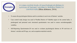 A case–control study of psychological distress in
survivors of farmers' suicides in Wardha District in
central India (Bhise &Behere, 2016).
• To assess the psychological distress and its correlates in survivors of farmers’ suicides.
• Case–control study design was used in Wardha District of Vidarbha region in the central India. A
predesigned and pretested semi structured questionnaire was used to assess sociodemographic
variables.
• Self-Reporting Questionnaire-20 was used to evaluate psychological distress in 98 survivors of
farmers’ suicides and 98 age, sex, and occupation-matched controls.
 