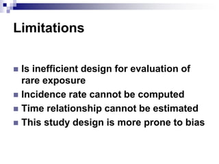 Limitations

 Is inefficient design for evaluation of
  rare exposure
 Incidence rate cannot be computed
 Time relationship cannot be estimated
 This study design is more prone to bias
 