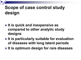Scope of case control study
design

 It is quick and inexpensive as
  compared to other analytic study
  designs
 It is particularly suitable for evaluation
  of diseases with long latent periods
 It is optimum design for rare diseases
 
