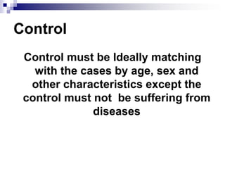 Control
 Control must be Ideally matching
   with the cases by age, sex and
  other characteristics except the
 control must not be suffering from
              diseases
 