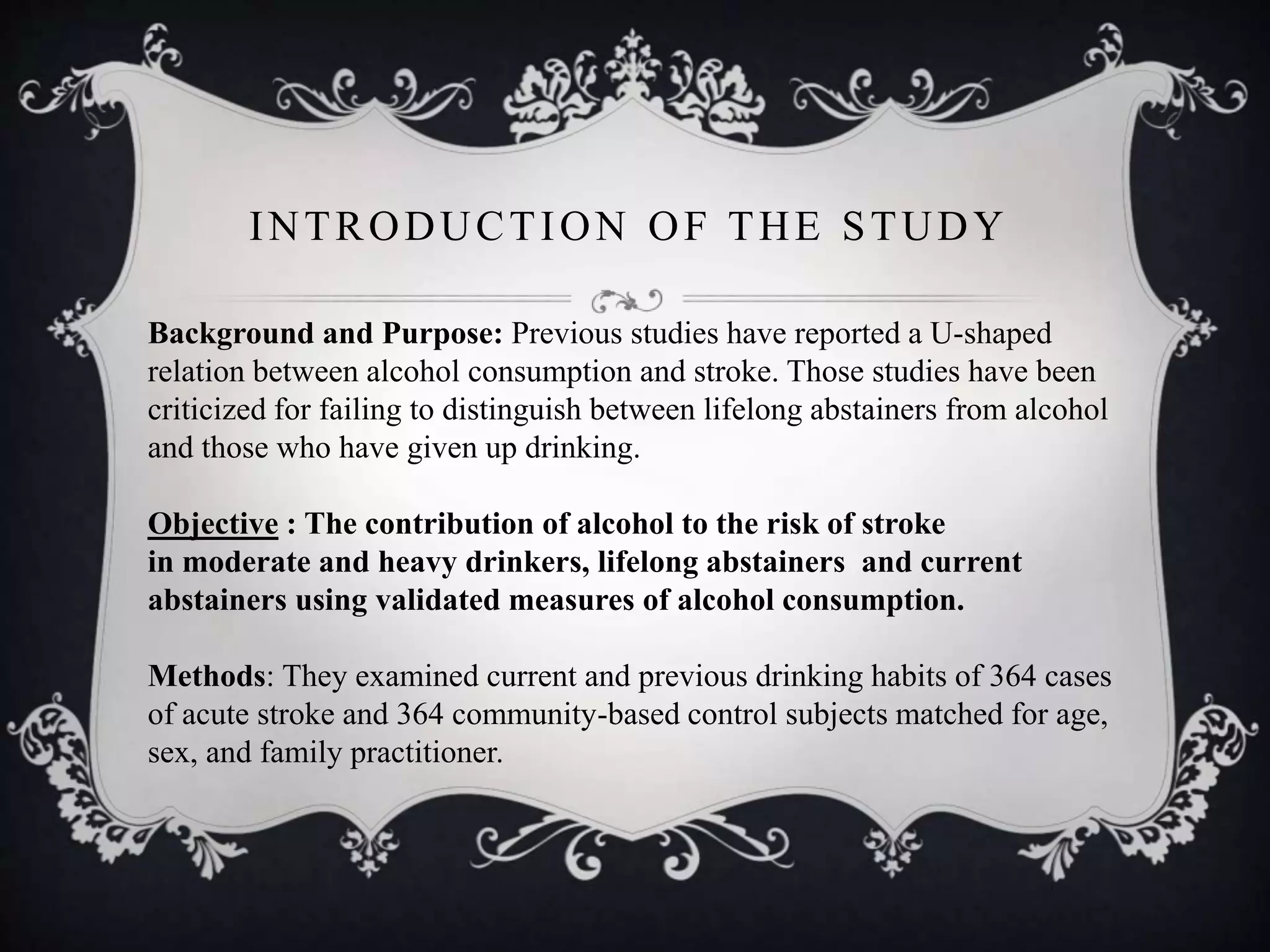 INTRODUCTION OF THE STUDY
Background and Purpose: Previous studies have reported a U-shaped
relation between alcohol consumption and stroke. Those studies have been
criticized for failing to distinguish between lifelong abstainers from alcohol
and those who have given up drinking.
Objective : The contribution of alcohol to the risk of stroke
in moderate and heavy drinkers, lifelong abstainers and current
abstainers using validated measures of alcohol consumption.
Methods: They examined current and previous drinking habits of 364 cases
of acute stroke and 364 community-based control subjects matched for age,
sex, and family practitioner.
 