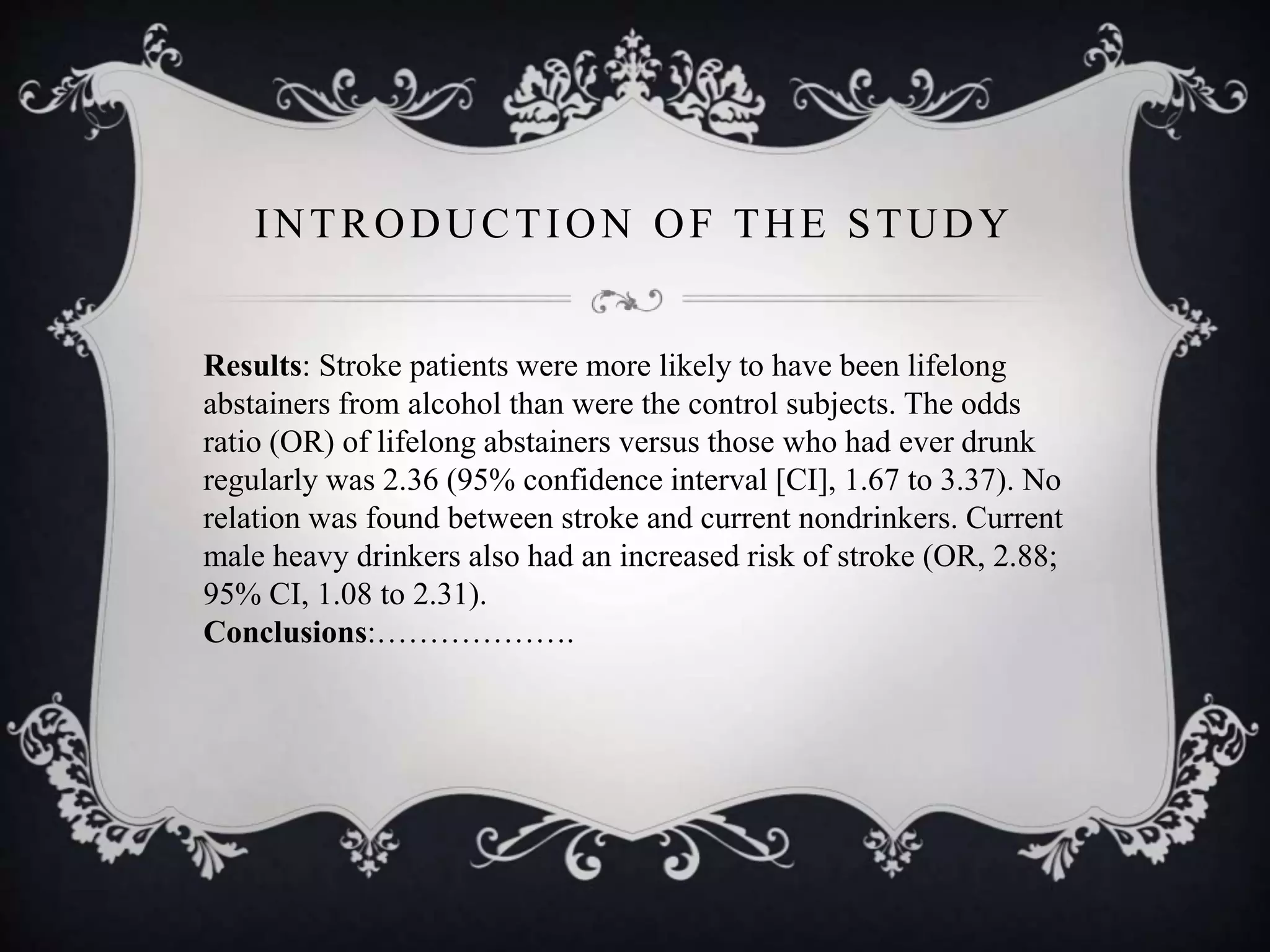 INTRODUCTION OF THE STUDY
Results: Stroke patients were more likely to have been lifelong
abstainers from alcohol than were the control subjects. The odds
ratio (OR) of lifelong abstainers versus those who had ever drunk
regularly was 2.36 (95% confidence interval [CI], 1.67 to 3.37). No
relation was found between stroke and current nondrinkers. Current
male heavy drinkers also had an increased risk of stroke (OR, 2.88;
95% CI, 1.08 to 2.31).
Conclusions:……………….
 