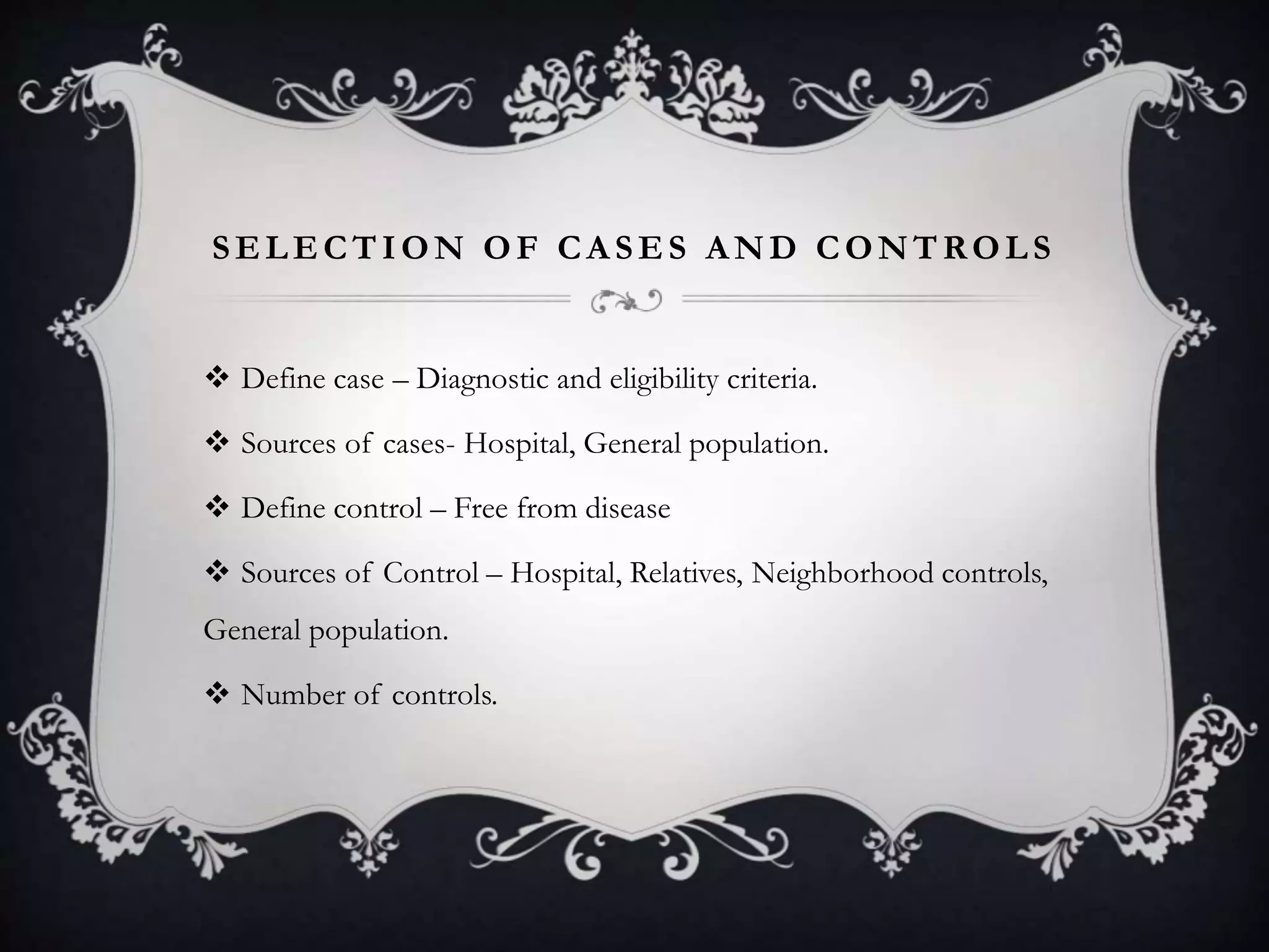 SELECTION OF CASES AND CONTROLS
 Define case – Diagnostic and eligibility criteria.
 Sources of cases- Hospital, General population.
 Define control – Free from disease
 Sources of Control – Hospital, Relatives, Neighborhood controls,
General population.
 Number of controls.
 