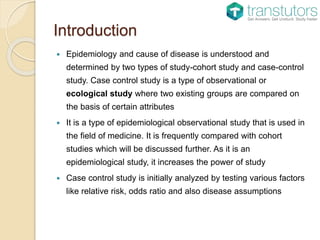 Introduction
 Epidemiology and cause of disease is understood and
determined by two types of study-cohort study and case-control
study. Case control study is a type of observational or
ecological study where two existing groups are compared on
the basis of certain attributes
 It is a type of epidemiological observational study that is used in
the field of medicine. It is frequently compared with cohort
studies which will be discussed further. As it is an
epidemiological study, it increases the power of study
 Case control study is initially analyzed by testing various factors
like relative risk, odds ratio and also disease assumptions
 
