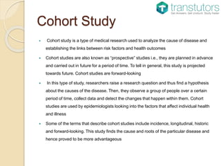 Cohort Study
 Cohort study is a type of medical research used to analyze the cause of disease and
establishing the links between risk factors and health outcomes
 Cohort studies are also known as “prospective” studies i.e., they are planned in advance
and carried out in future for a period of time. To tell in general, this study is projected
towards future. Cohort studies are forward-looking
 In this type of study, researchers raise a research question and thus find a hypothesis
about the causes of the disease. Then, they observe a group of people over a certain
period of time, collect data and detect the changes that happen within them. Cohort
studies are used by epidemiologists looking into the factors that affect individual health
and illness
 Some of the terms that describe cohort studies include incidence, longitudinal, historic
and forward-looking. This study finds the cause and roots of the particular disease and
hence proved to be more advantageous
 