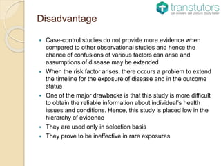 Disadvantage
 Case-control studies do not provide more evidence when
compared to other observational studies and hence the
chance of confusions of various factors can arise and
assumptions of disease may be extended
 When the risk factor arises, there occurs a problem to extend
the timeline for the exposure of disease and in the outcome
status
 One of the major drawbacks is that this study is more difficult
to obtain the reliable information about individual’s health
issues and conditions. Hence, this study is placed low in the
hierarchy of evidence
 They are used only in selection basis
 They prove to be ineffective in rare exposures
 
