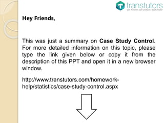 Hey Friends,
This was just a summary on Case Study Control.
For more detailed information on this topic, please
type the link given below or copy it from the
description of this PPT and open it in a new browser
window.
http://www.transtutors.com/homework-
help/statistics/case-study-control.aspx
 