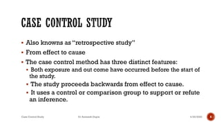 ▪ Also knowns as “retrospective study”
▪ From effect to cause
▪ The case control method has three distinct features:
▪ Both exposure and out come have occurred before the start of
the study.
▪ The study proceeds backwards from effect to cause.
▪ It uses a control or comparison group to support or refute
an inference.
4/25/2020Case Control Study Dr Animesh Gupta 6
 