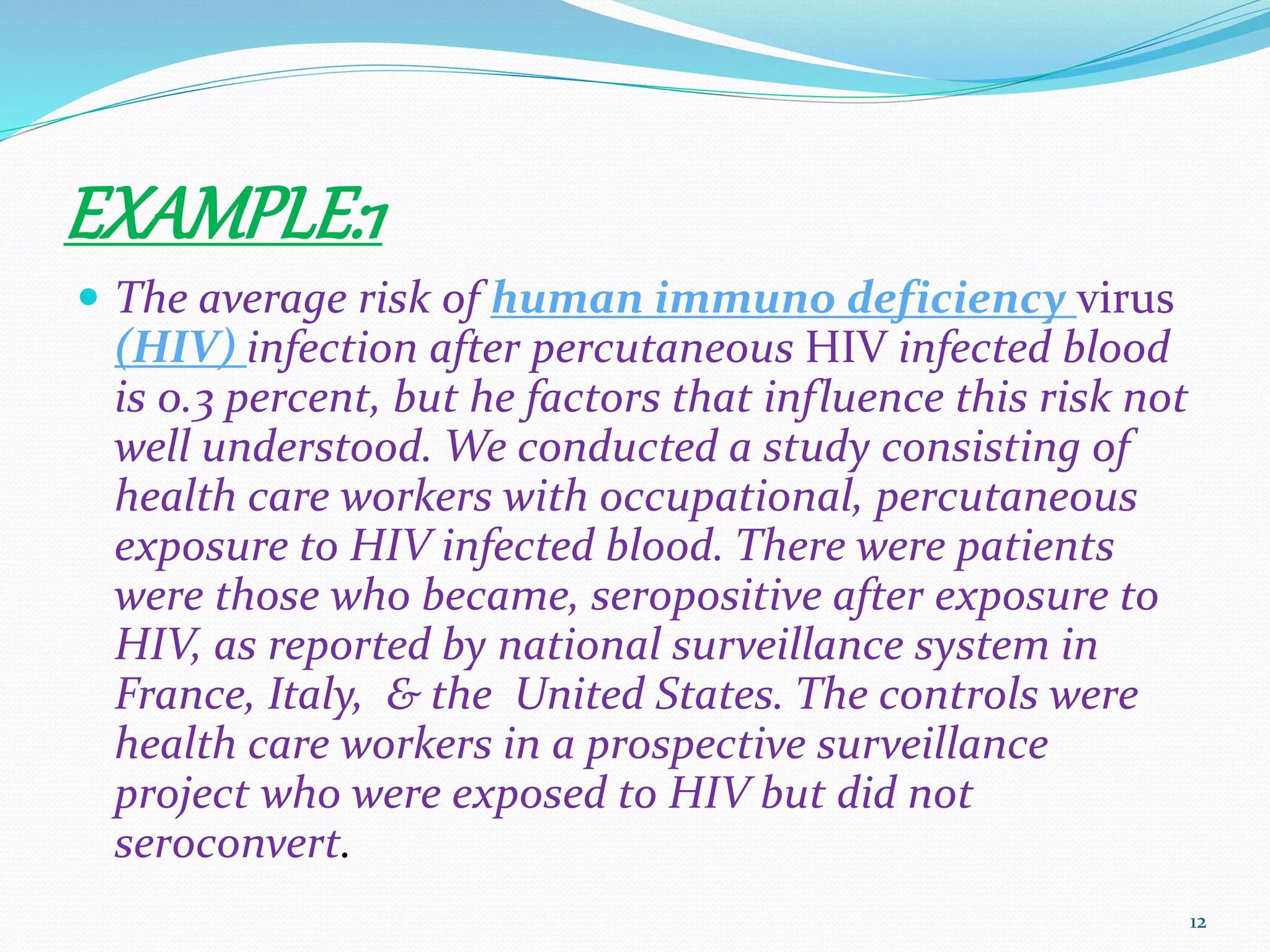 EXAMPLE:1
 The average risk of human immuno deficiency virus
(HIV) infection after percutaneous HIV infected blood
is 0.3 percent, but he factors that influence this risk not
well understood. We conducted a study consisting of
health care workers with occupational, percutaneous
exposure to HIV infected blood. There were patients
were those who became, seropositive after exposure to
HIV, as reported by national surveillance system in
France, Italy, & the United States. The controls were
health care workers in a prospective surveillance
project who were exposed to HIV but did not
seroconvert.
12
 