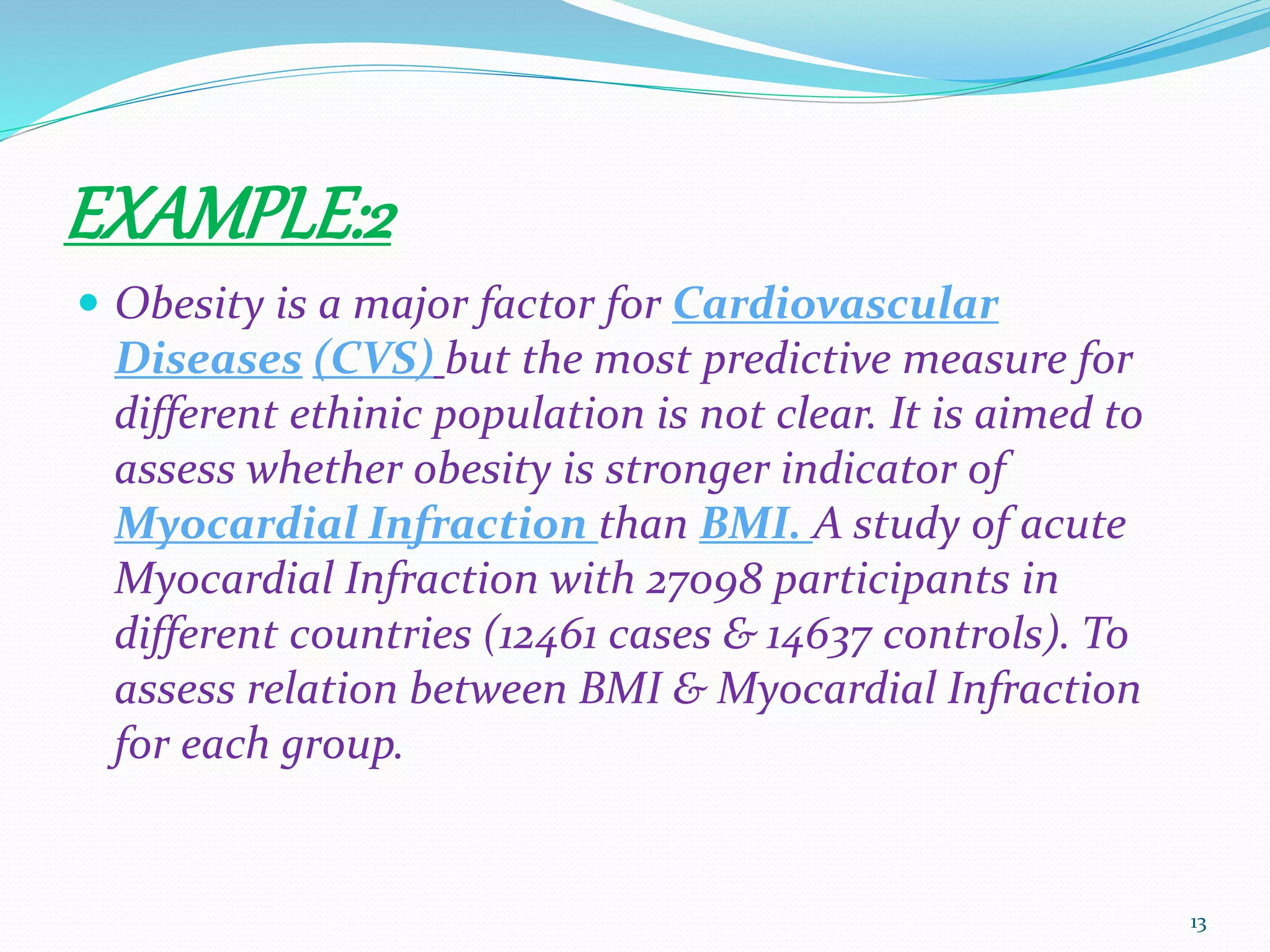 EXAMPLE:2
 Obesity is a major factor for Cardiovascular
Diseases (CVS) but the most predictive measure for
different ethinic population is not clear. It is aimed to
assess whether obesity is stronger indicator of
Myocardial Infraction than BMI. A study of acute
Myocardial Infraction with 27098 participants in
different countries (12461 cases & 14637 controls). To
assess relation between BMI & Myocardial Infraction
for each group.
13
 