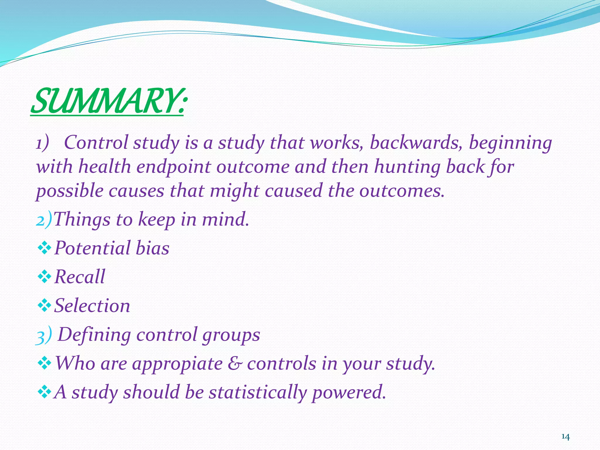 SUMMARY:
1) Control study is a study that works, backwards, beginning
with health endpoint outcome and then hunting back for
possible causes that might caused the outcomes.
2)Things to keep in mind.
Potential bias
Recall
Selection
3) Defining control groups
Who are appropiate & controls in your study.
A study should be statistically powered.
14
 