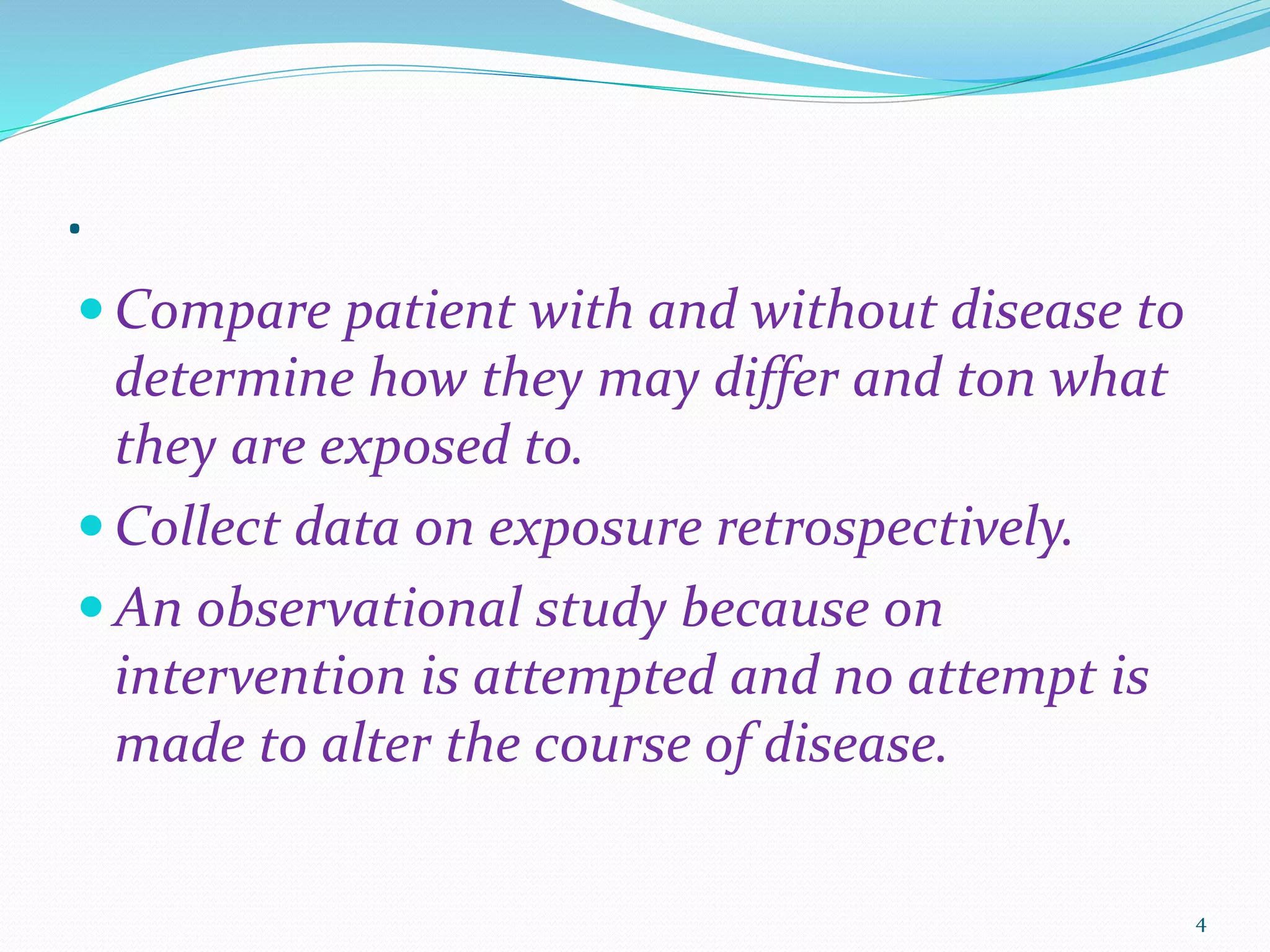.
 Compare patient with and without disease to
determine how they may differ and ton what
they are exposed to.
 Collect data on exposure retrospectively.
 An observational study because on
intervention is attempted and no attempt is
made to alter the course of disease.
4
 