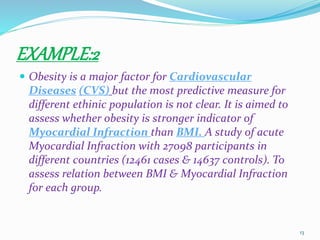 EXAMPLE:2
 Obesity is a major factor for Cardiovascular
Diseases (CVS) but the most predictive measure for
different ethinic population is not clear. It is aimed to
assess whether obesity is stronger indicator of
Myocardial Infraction than BMI. A study of acute
Myocardial Infraction with 27098 participants in
different countries (12461 cases & 14637 controls). To
assess relation between BMI & Myocardial Infraction
for each group.
13
 