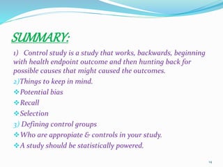 SUMMARY:
1) Control study is a study that works, backwards, beginning
with health endpoint outcome and then hunting back for
possible causes that might caused the outcomes.
2)Things to keep in mind.
Potential bias
Recall
Selection
3) Defining control groups
Who are appropiate & controls in your study.
A study should be statistically powered.
14
 