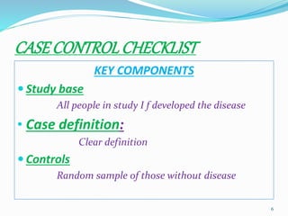 CASECONTROLCHECKLIST
KEY COMPONENTS
 Study base
All people in study I f developed the disease
• Case definition:
Clear definition
 Controls
Random sample of those without disease
6
 
