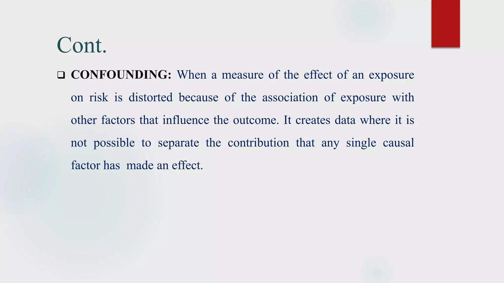 Cont.
 CONFOUNDING: When a measure of the effect of an exposure
on risk is distorted because of the association of exposure with
other factors that influence the outcome. It creates data where it is
not possible to separate the contribution that any single causal
factor has made an effect.
 
