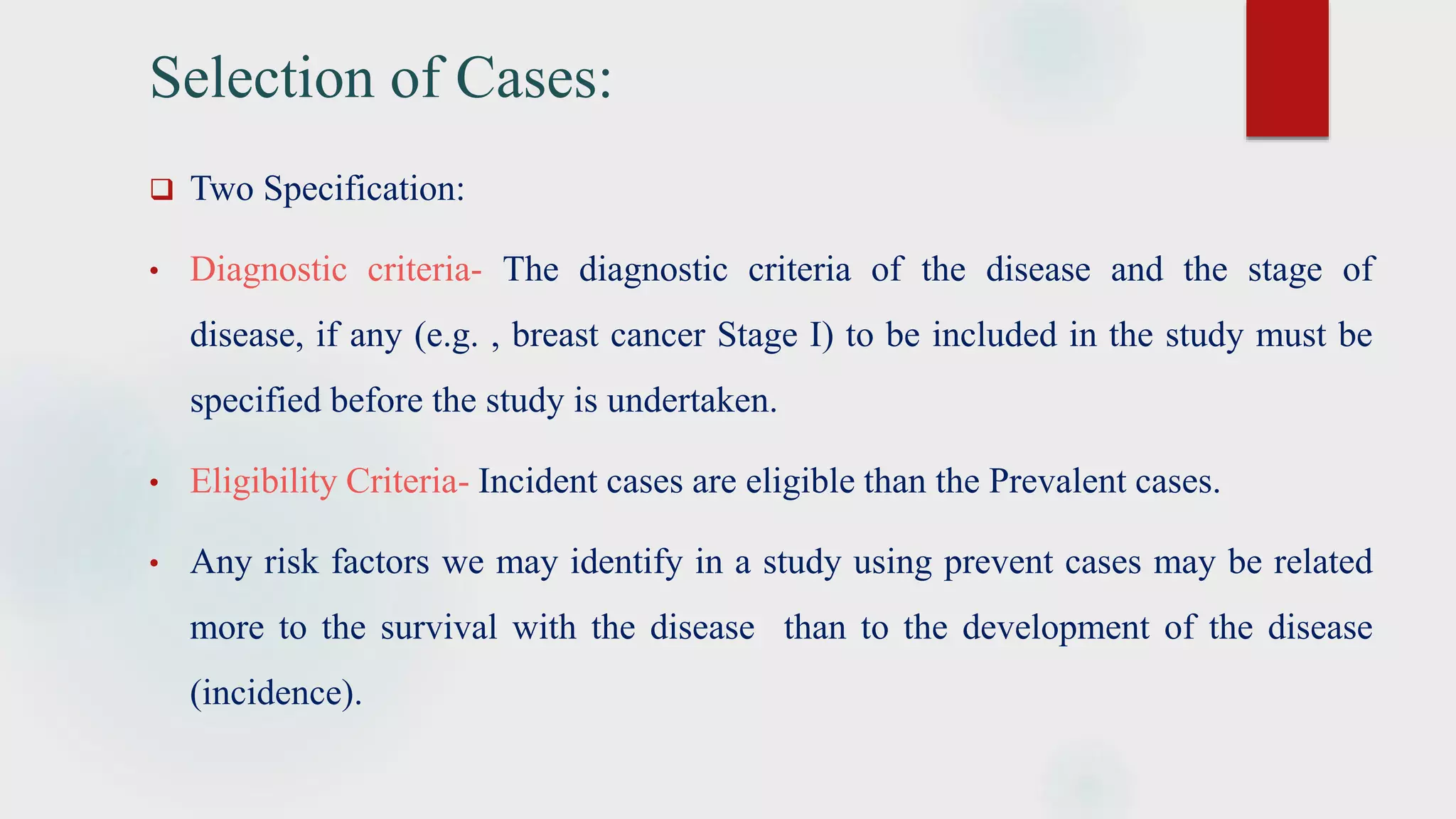 Selection of Cases:
 Two Specification:
• Diagnostic criteria- The diagnostic criteria of the disease and the stage of
disease, if any (e.g. , breast cancer Stage I) to be included in the study must be
specified before the study is undertaken.
• Eligibility Criteria- Incident cases are eligible than the Prevalent cases.
• Any risk factors we may identify in a study using prevent cases may be related
more to the survival with the disease than to the development of the disease
(incidence).
 
