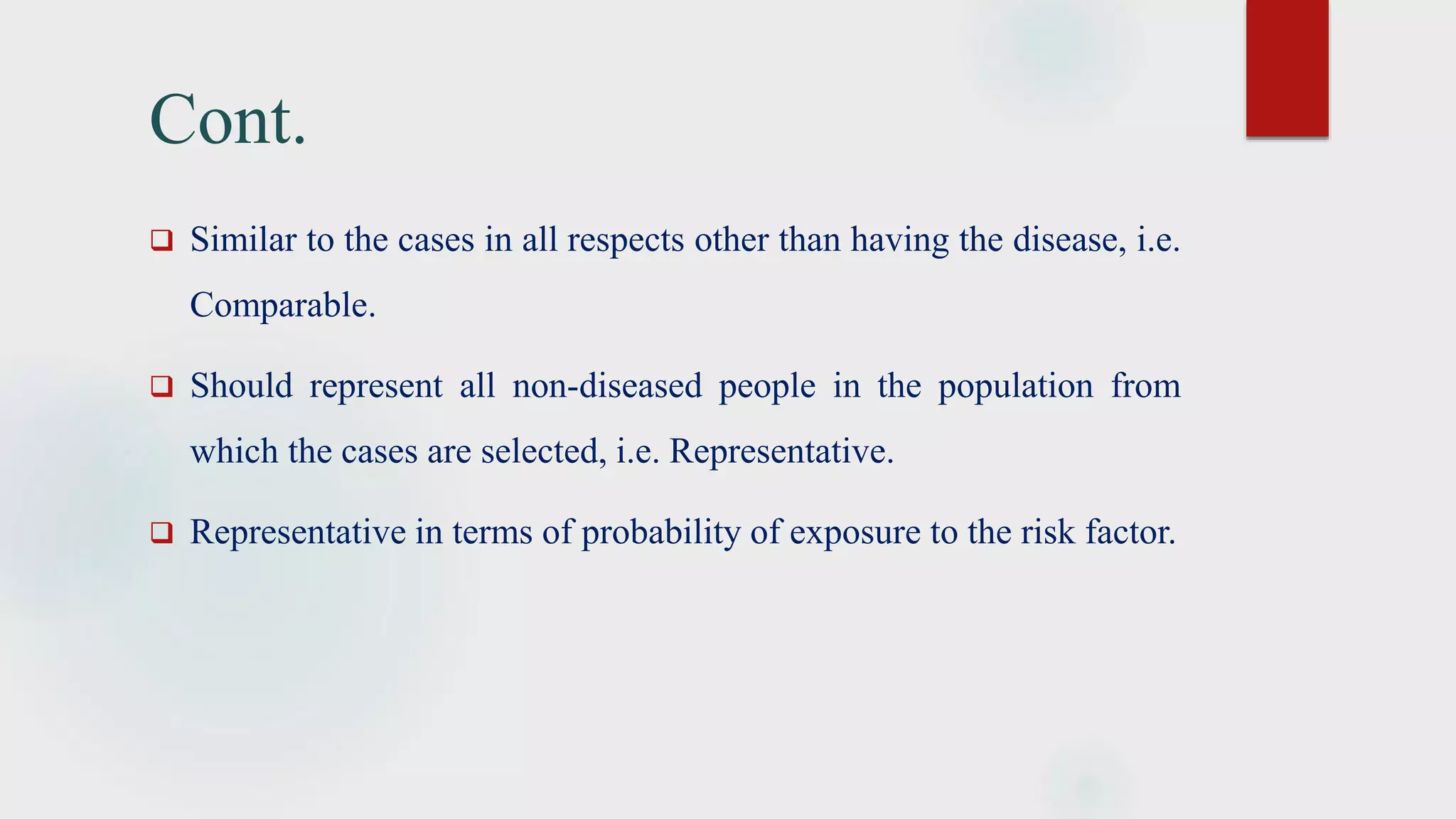 Cont.
 Similar to the cases in all respects other than having the disease, i.e.
Comparable.
 Should represent all non-diseased people in the population from
which the cases are selected, i.e. Representative.
 Representative in terms of probability of exposure to the risk factor.
 