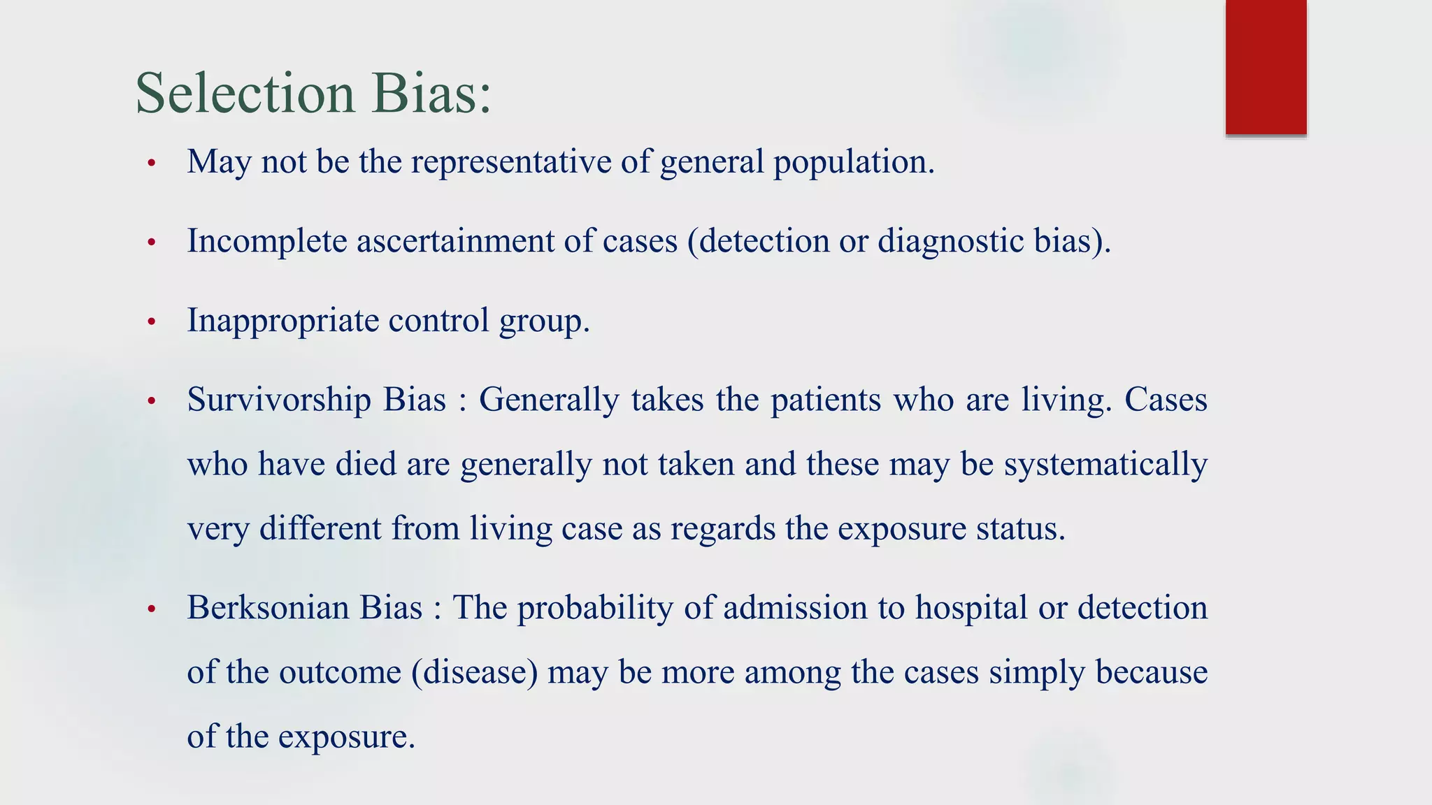 Selection Bias:
• May not be the representative of general population.
• Incomplete ascertainment of cases (detection or diagnostic bias).
• Inappropriate control group.
• Survivorship Bias : Generally takes the patients who are living. Cases
who have died are generally not taken and these may be systematically
very different from living case as regards the exposure status.
• Berksonian Bias : The probability of admission to hospital or detection
of the outcome (disease) may be more among the cases simply because
of the exposure.
 