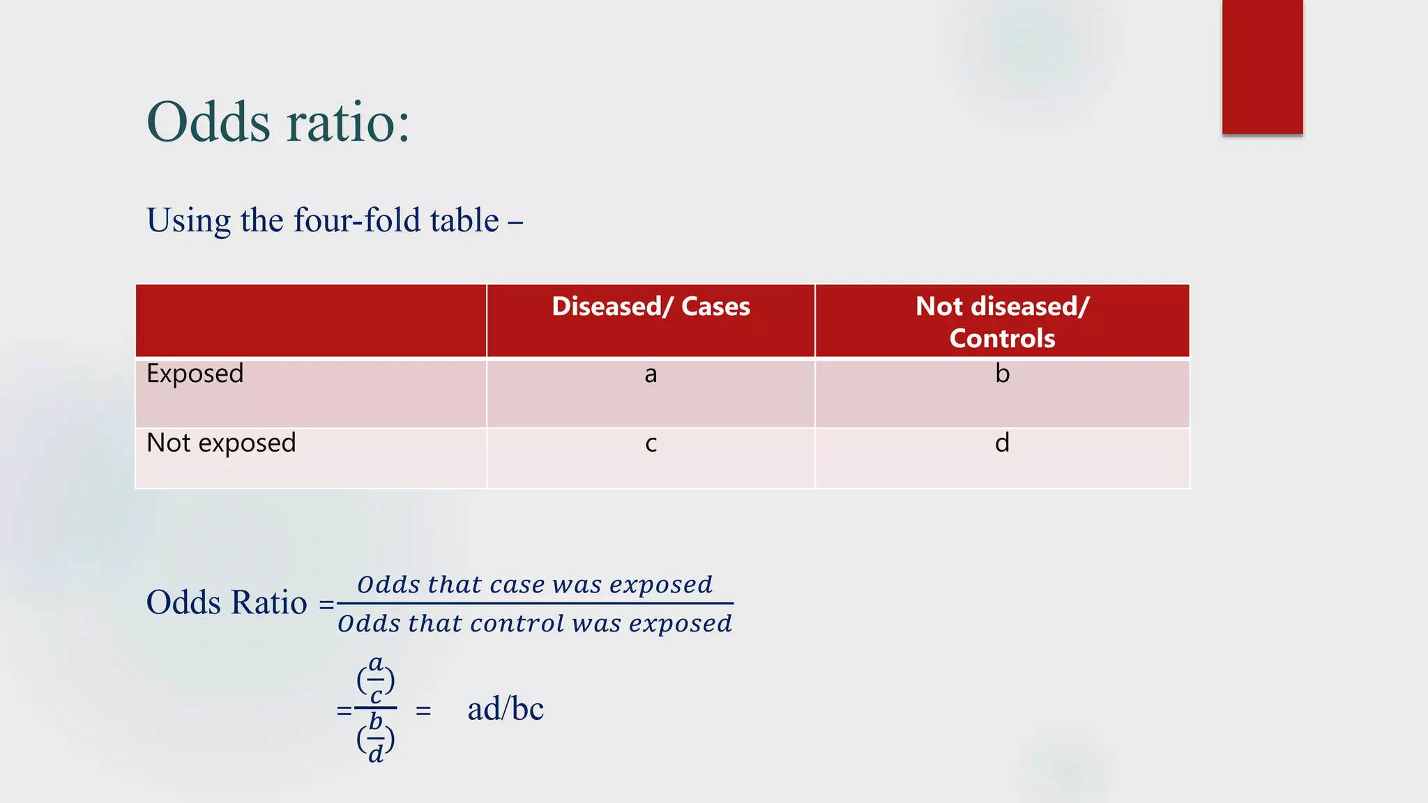 Odds ratio:
Using the four-fold table –
Odds Ratio =
𝑂𝑑𝑑𝑠 𝑡ℎ𝑎𝑡 𝑐𝑎𝑠𝑒 𝑤𝑎𝑠 𝑒𝑥𝑝𝑜𝑠𝑒𝑑
𝑂𝑑𝑑𝑠 𝑡ℎ𝑎𝑡 𝑐𝑜𝑛𝑡𝑟𝑜𝑙 𝑤𝑎𝑠 𝑒𝑥𝑝𝑜𝑠𝑒𝑑
=
(
𝑎
𝑐
)
(
𝑏
𝑑
)
= ad/bc
Diseased/ Cases Not diseased/
Controls
Exposed a b
Not exposed c d
 