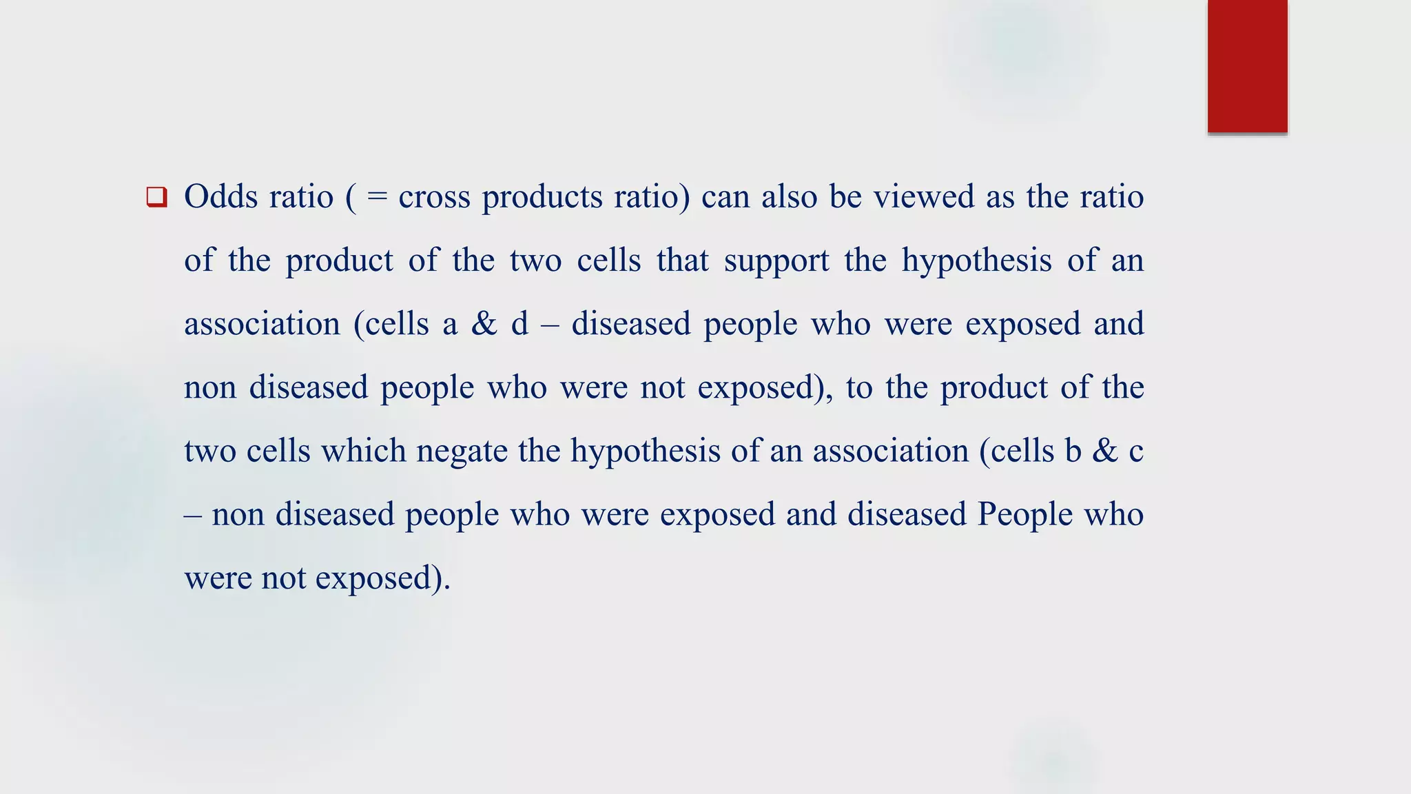  Odds ratio ( = cross products ratio) can also be viewed as the ratio
of the product of the two cells that support the hypothesis of an
association (cells a & d – diseased people who were exposed and
non diseased people who were not exposed), to the product of the
two cells which negate the hypothesis of an association (cells b & c
– non diseased people who were exposed and diseased People who
were not exposed).
 