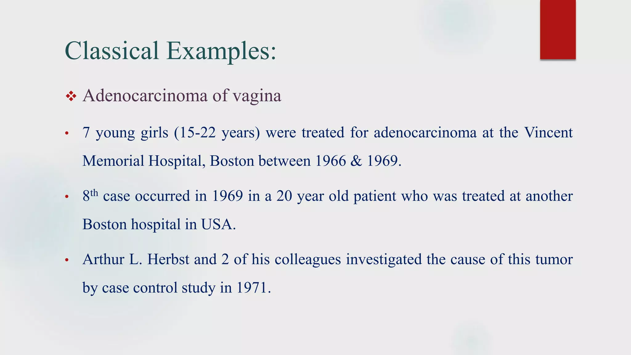 Classical Examples:
 Adenocarcinoma of vagina
• 7 young girls (15-22 years) were treated for adenocarcinoma at the Vincent
Memorial Hospital, Boston between 1966 & 1969.
• 8th case occurred in 1969 in a 20 year old patient who was treated at another
Boston hospital in USA.
• Arthur L. Herbst and 2 of his colleagues investigated the cause of this tumor
by case control study in 1971.
 
