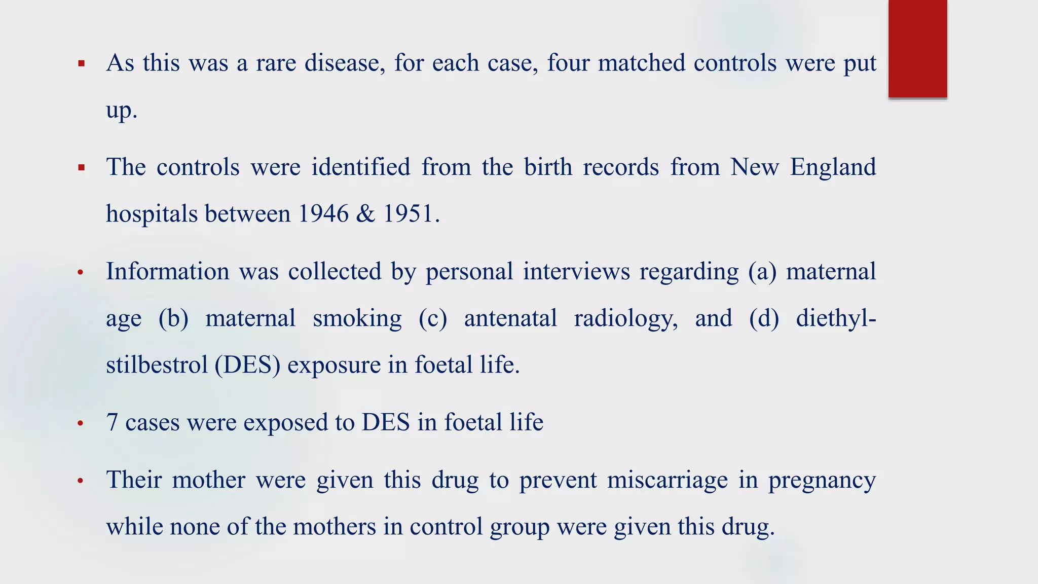  As this was a rare disease, for each case, four matched controls were put
up.
 The controls were identified from the birth records from New England
hospitals between 1946 & 1951.
• Information was collected by personal interviews regarding (a) maternal
age (b) maternal smoking (c) antenatal radiology, and (d) diethyl-
stilbestrol (DES) exposure in foetal life.
• 7 cases were exposed to DES in foetal life
• Their mother were given this drug to prevent miscarriage in pregnancy
while none of the mothers in control group were given this drug.
 
