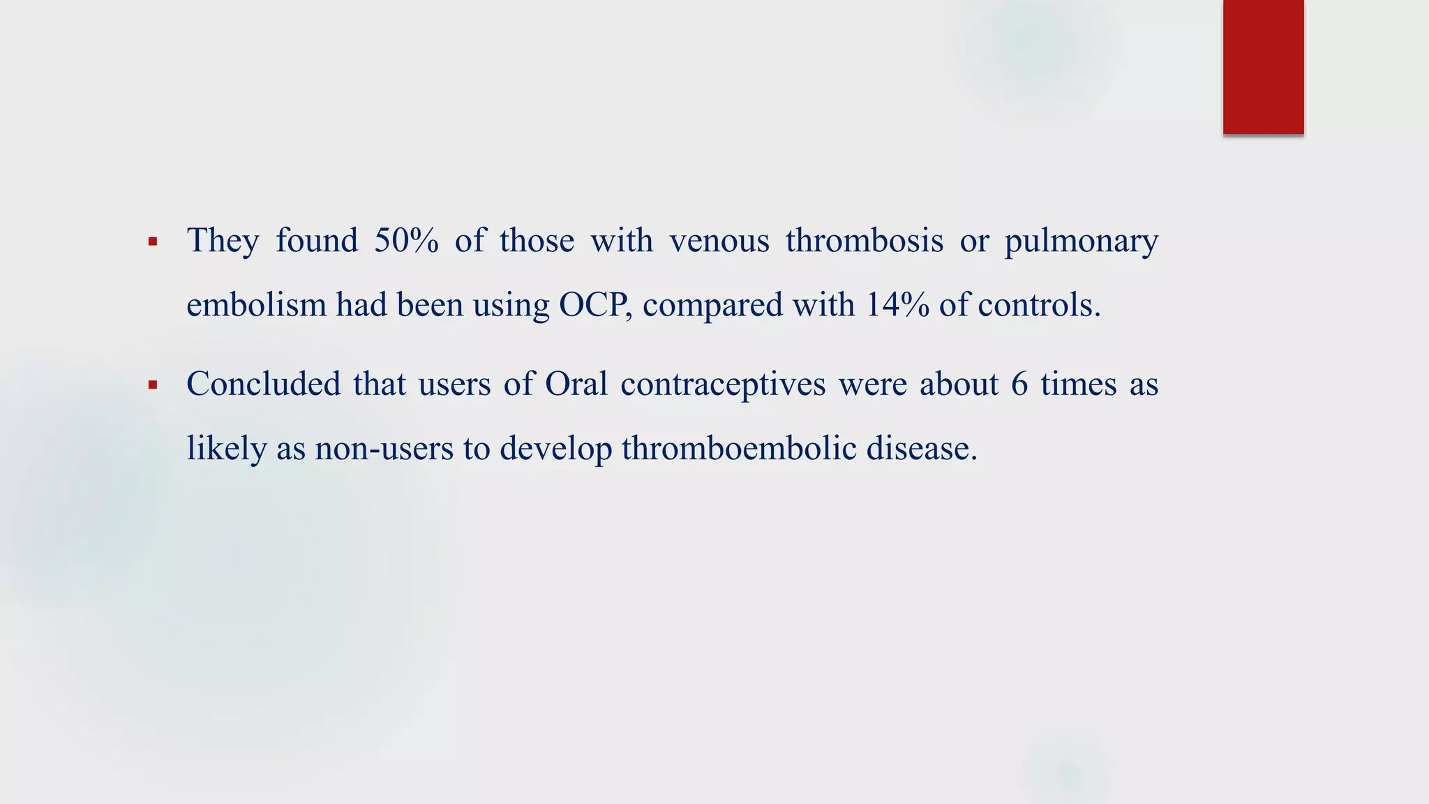  They found 50% of those with venous thrombosis or pulmonary
embolism had been using OCP, compared with 14% of controls.
 Concluded that users of Oral contraceptives were about 6 times as
likely as non-users to develop thromboembolic disease.
 