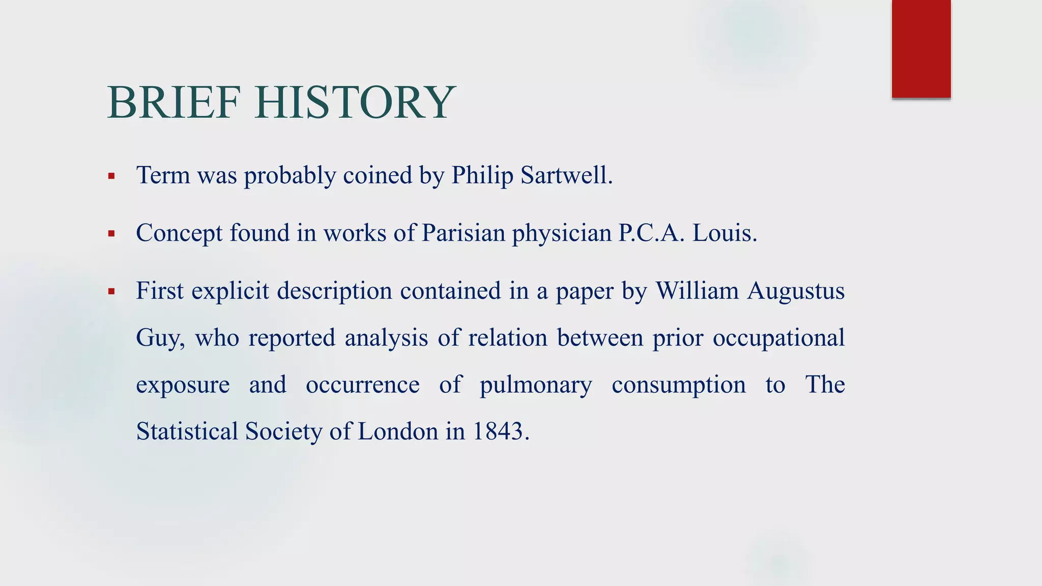 BRIEF HISTORY
 Term was probably coined by Philip Sartwell.
 Concept found in works of Parisian physician P.C.A. Louis.
 First explicit description contained in a paper by William Augustus
Guy, who reported analysis of relation between prior occupational
exposure and occurrence of pulmonary consumption to The
Statistical Society of London in 1843.
 