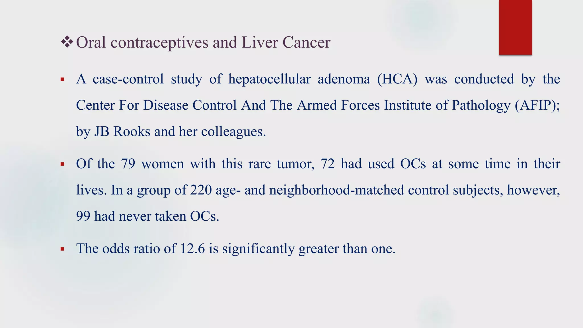 Oral contraceptives and Liver Cancer
 A case-control study of hepatocellular adenoma (HCA) was conducted by the
Center For Disease Control And The Armed Forces Institute of Pathology (AFIP);
by JB Rooks and her colleagues.
 Of the 79 women with this rare tumor, 72 had used OCs at some time in their
lives. In a group of 220 age- and neighborhood-matched control subjects, however,
99 had never taken OCs.
 The odds ratio of 12.6 is significantly greater than one.
 