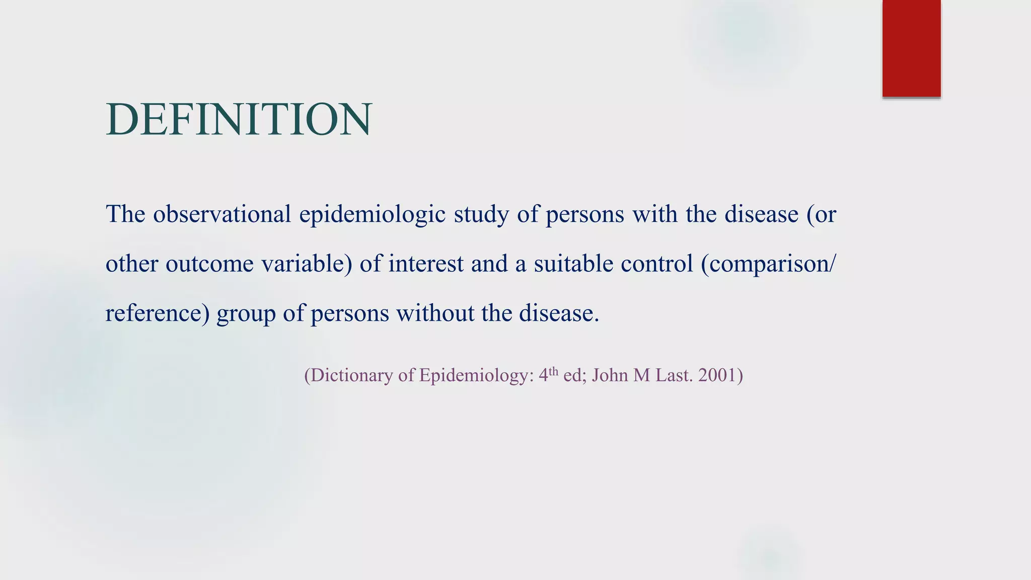 DEFINITION
The observational epidemiologic study of persons with the disease (or
other outcome variable) of interest and a suitable control (comparison/
reference) group of persons without the disease.
(Dictionary of Epidemiology: 4th ed; John M Last. 2001)
 