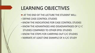 LEARNING OBJECTIVES
 AT THE END OF THE LECTURE THE STUDENT WILL:
• DEFINE CASE CONTROL STUDIES
• KNOW THE INDICATIONS FOR CASE CONTROL STUDIES
• KNOW THE ADVANTAGES AND DISADVANTAGES OF C/ C
STUDIES COMPARED TO OTHER EPID. STUDIES
• KNOW THE STEPS FOR CARRYING OUT C/C STUDIES
• NARRATE AT LEAST ONE EXAMPLE OF A C/C STUDY
 