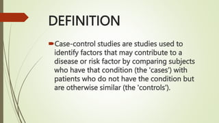 DEFINITION
Case-control studies are studies used to
identify factors that may contribute to a
disease or risk factor by comparing subjects
who have that condition (the 'cases') with
patients who do not have the condition but
are otherwise similar (the 'controls').
 