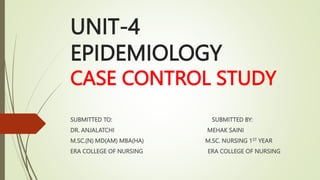 UNIT-4
EPIDEMIOLOGY
CASE CONTROL STUDY
SUBMITTED TO: SUBMITTED BY:
DR. ANJALATCHI MEHAK SAINI
M.SC.(N) MD(AM) MBA(HA) M.SC. NURSING 1ST YEAR
ERA COLLEGE OF NURSING ERA COLLEGE OF NURSING
 
