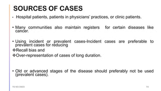 • Hospital patients, patients in physicians’ practices, or clinic patients.
• Many communities also maintain registers for certain diseases like
cancer.
• Using incident or prevalent cases-Incident cases are preferable to
prevalent cases for reducing
❖Recall bias and
❖Over-representation of cases of long duration.
• Old or advanced stages of the disease should preferably not be used
(prevalent cases).
15/03/2023 14
SOURCES OF CASES
 