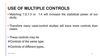 USE OF MULTIPLE CONTROLS
• Matching 1:2,1:3 or 1:4 will increase the statistical power of our
study.
• Therefore many case-control studies will have more controls than
cases.
• These controls may be
❖Controls of the same type.
❖Controls of different types.
15/03/2023 18
 