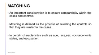 MATCHING
• An important consideration is to ensure comparability within the
cases and controls.
• Matching is defined as the process of selecting the controls so
that they are similar to the cases .
• In certain characteristics such as age, race,sex, socioeconomic
status, and occupation.
15/03/2023 19
 